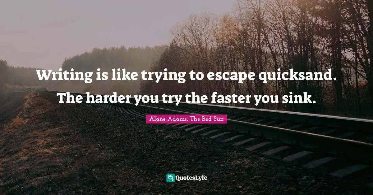 Writing is like trying to escape quicksand. The harder you try the faster you sink.