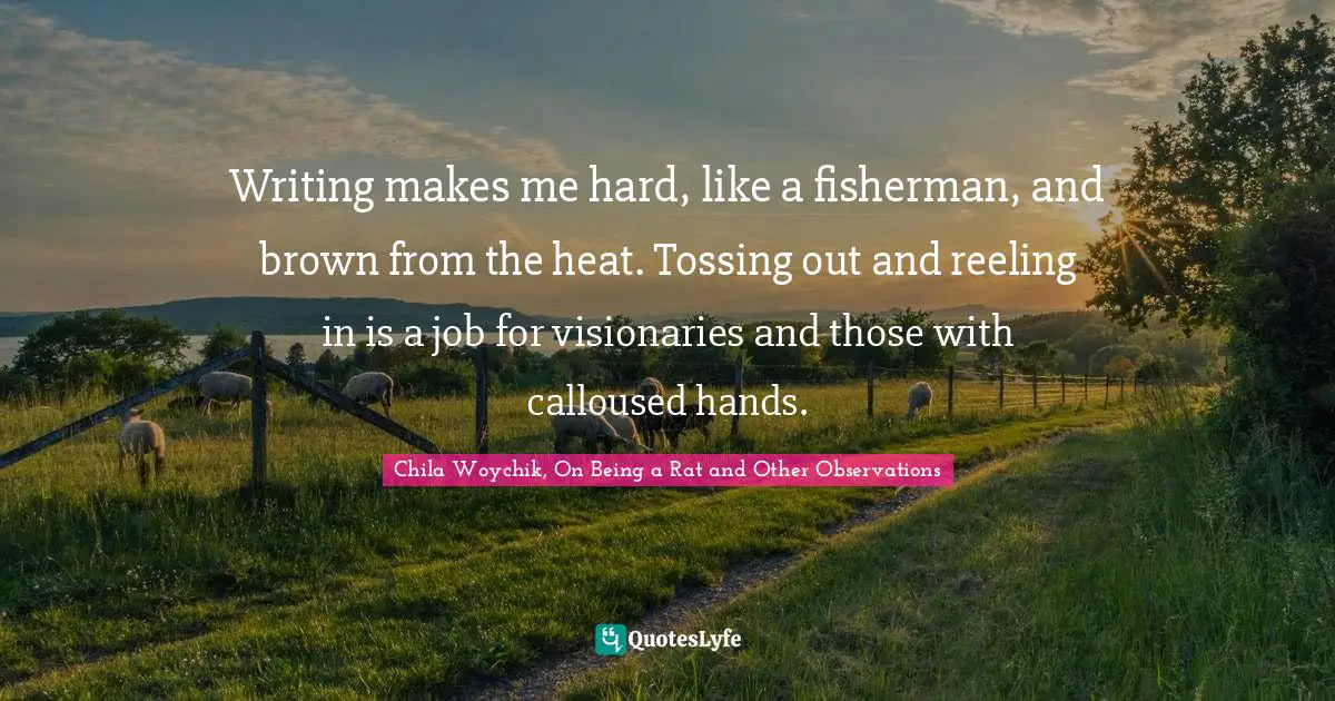 Writing makes me hard, like a fisherman, and brown from the heat. Tossing out and reeling in is a job for visionaries and those with calloused hands.