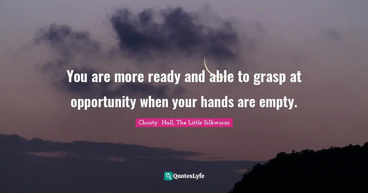 You are more ready and able to grasp at opportunity when your hands are empty.