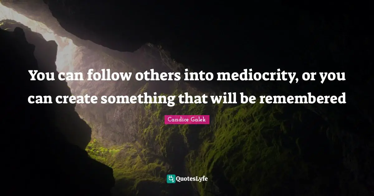 You can follow others into mediocrity, or you can create something that will be remembered