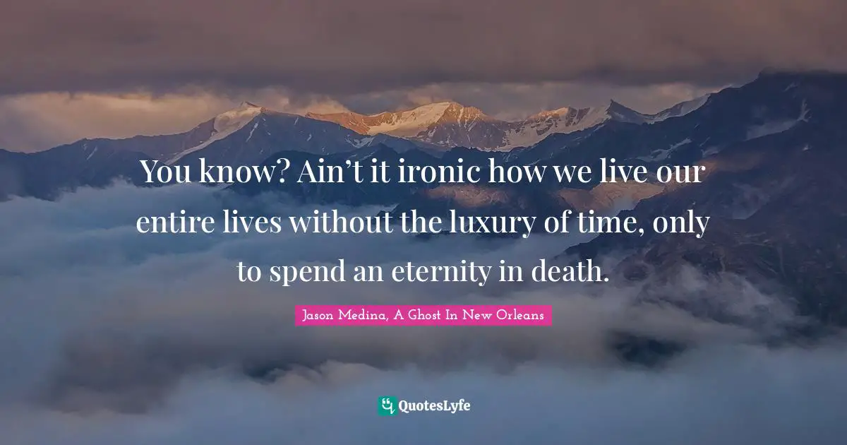 You know? Ain’t it ironic how we live our entire lives without the luxury of time, only to spend an eternity in death.