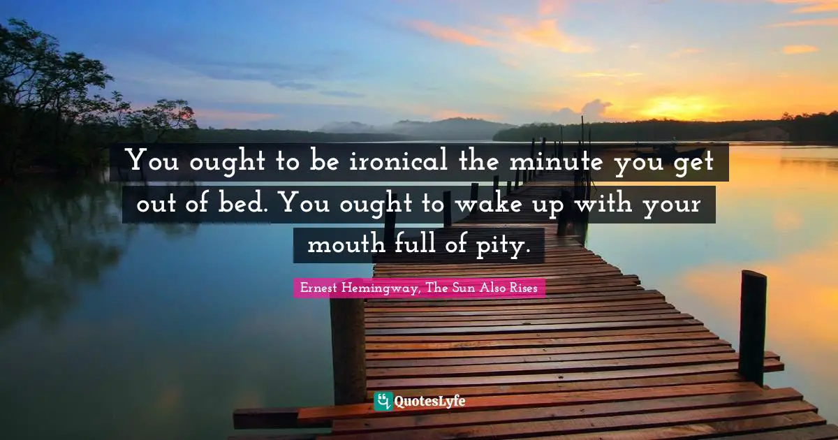 You ought to be ironical the minute you get out of bed. You ought to wake up with your mouth full of pity.
