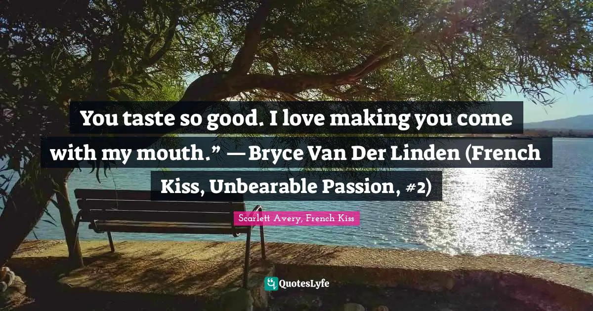 You taste so good. I love making you come with my mouth.” —Bryce Van Der Linden (French Kiss, Unbearable Passion, #2)