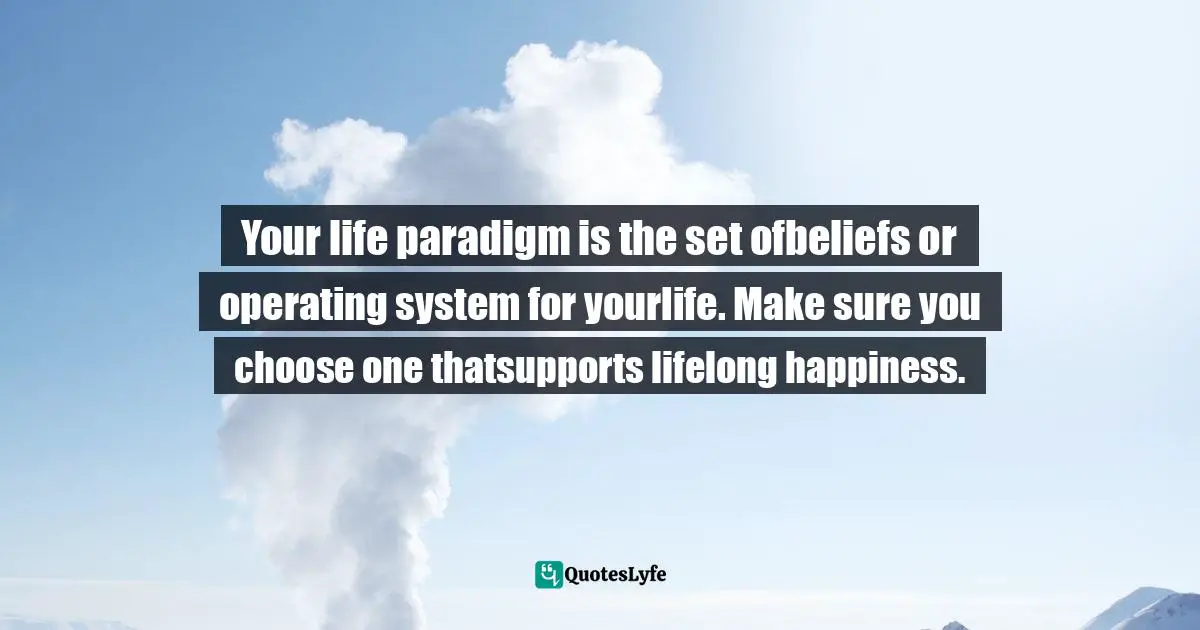 Your life paradigm is the set ofbeliefs or operating system for yourlife. Make sure you choose one thatsupports lifelong happiness.