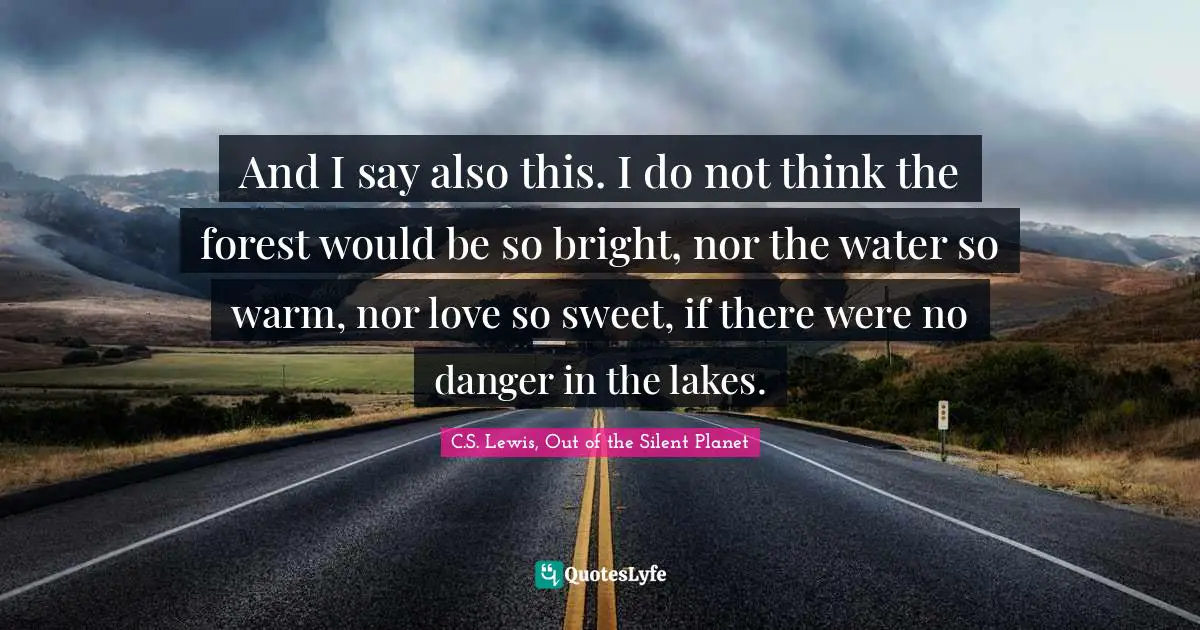 And I say also this. I do not think the forest would be so bright, nor the water so warm, nor love so sweet, if there were no danger in the lakes.