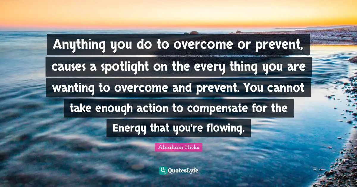 Anything you do to overcome or prevent, causes a spotlight on the every thing you are wanting to overcome and prevent. You cannot take enough action to compensate for the Energy that you're flowing.