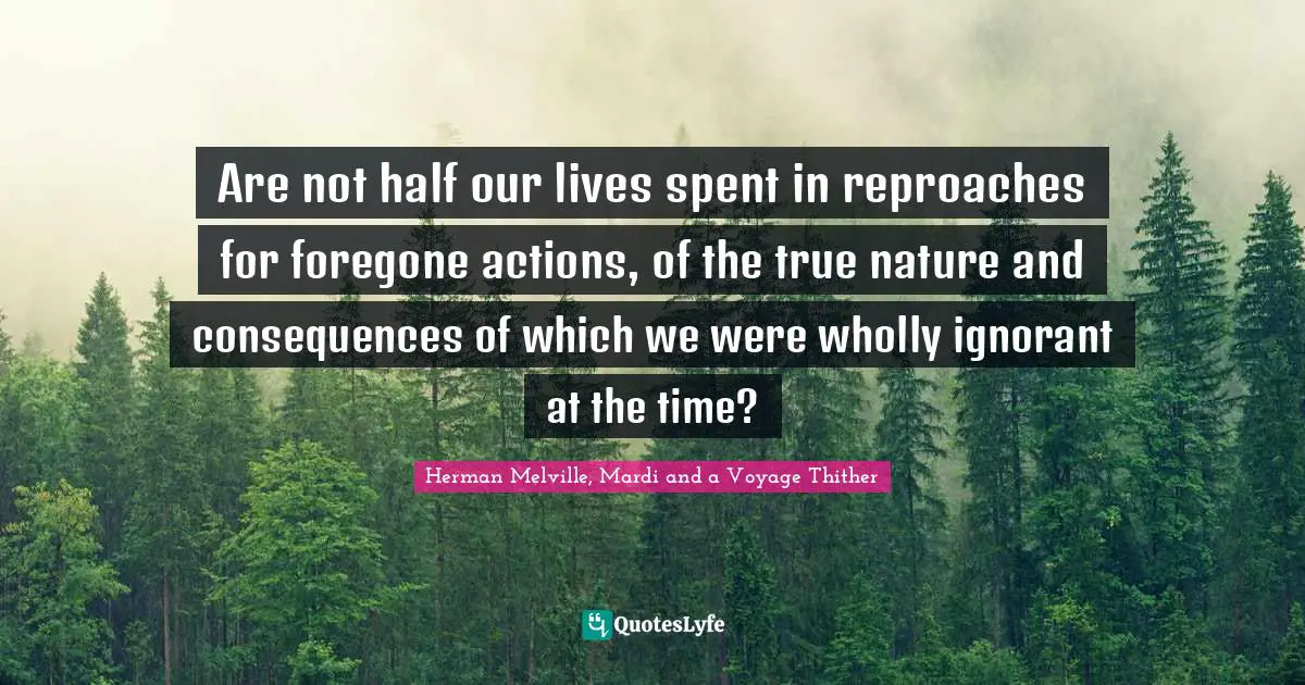 Are not half our lives spent in reproaches for foregone actions, of the true nature and consequences of which we were wholly ignorant at the time?