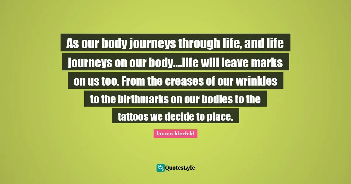 As our body journeys through life, and life journeys on our body….life will leave marks on us too. From the creases of our wrinkles to the birthmarks on our bodies to the tattoos we decide to place.