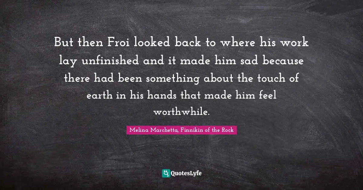 But then Froi looked back to where his work lay unfinished and it made him sad because there had been something about the touch of earth in his hands that made him feel worthwhile.