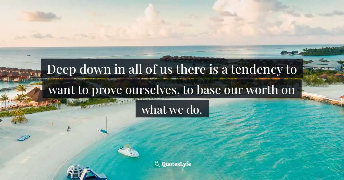Deep down in all of us there is a tendency to want to prove ourselves, to base our worth on what we do.