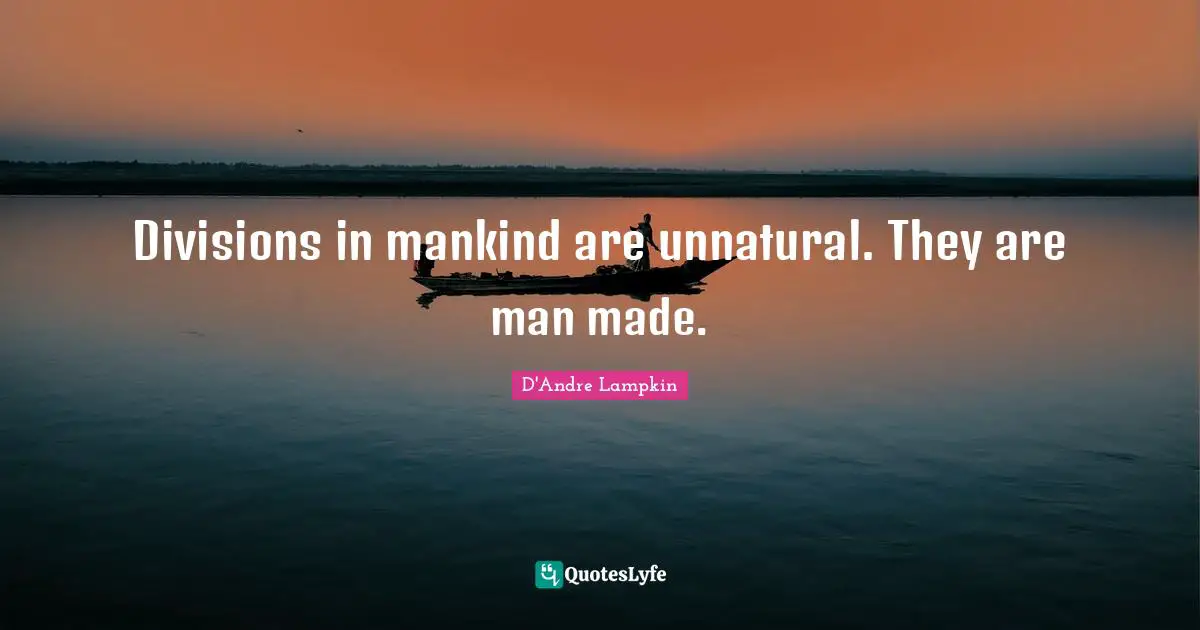 Divisions in mankind are unnatural. They are man made.