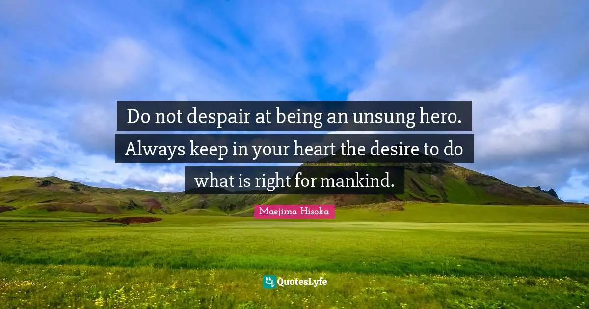 Do not despair at being an unsung hero. Always keep in your heart the desire to do what is right for mankind.