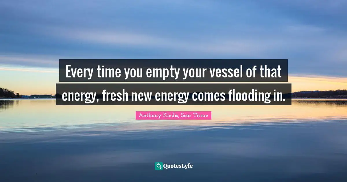 Anthony Kiedis, Scar Tissue Quotes: "Every time you empty your vessel of that energy, fresh new energy comes flooding in."