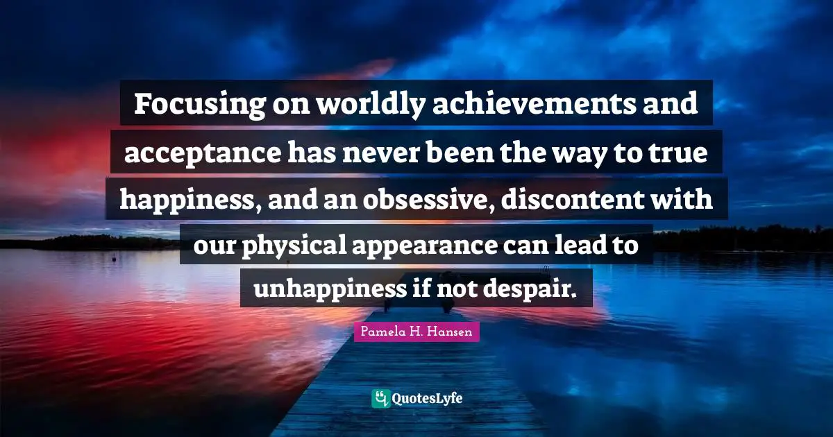Focusing on worldly achievements and acceptance has never been the way to true happiness, and an obsessive, discontent with our physical appearance can lead to unhappiness if not despair.