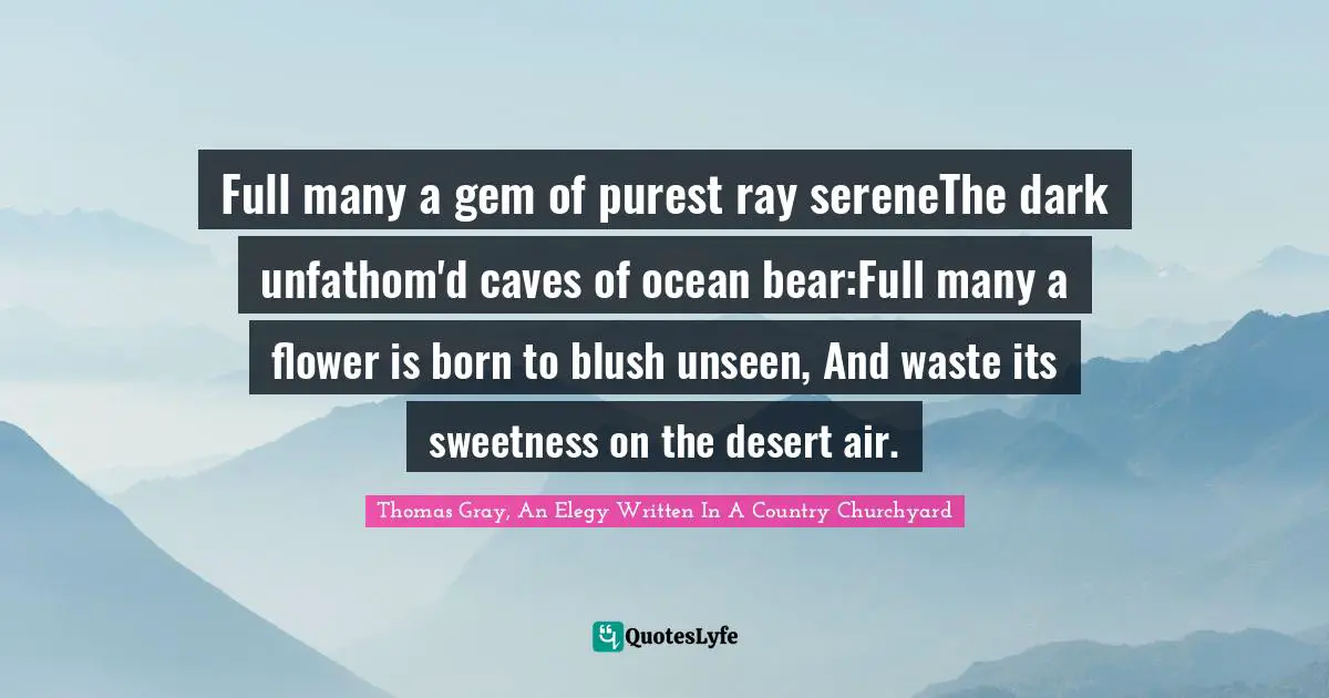 Thomas Gray, An Elegy Written In A Country Churchyard Quotes: Full many a gem of purest ray sereneThe dark unfathom'd caves of ocean bear:Full many a flower is born to blush unseen, And waste its sweetness on the desert air.