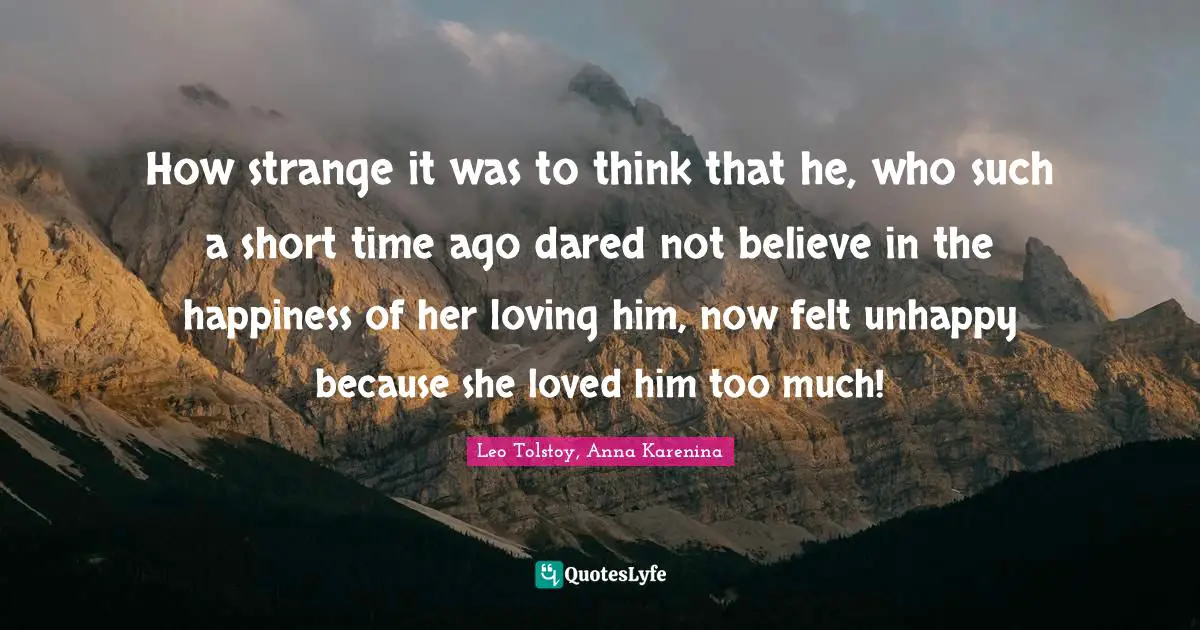 How strange it was to think that he, who such a short time ago dared not believe in the happiness of her loving him, now felt unhappy because she loved him too much!