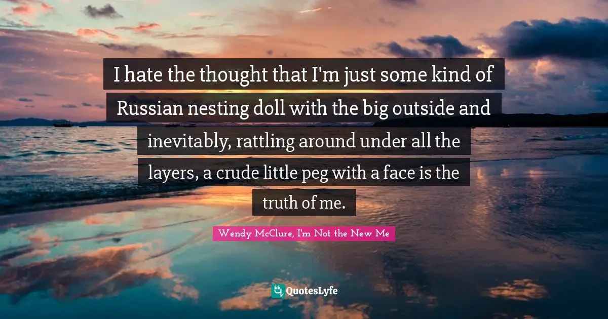 I hate the thought that I'm just some kind of Russian nesting doll with the big outside and inevitably, rattling around under all the layers, a crude little peg with a face is the truth of me.