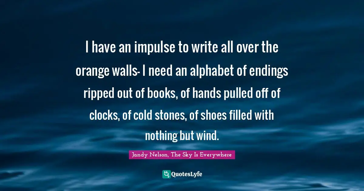 I have an impulse to write all over the orange walls- I need an alphabet of endings ripped out of books, of hands pulled off of clocks, of cold stones, of shoes filled with nothing but wind.