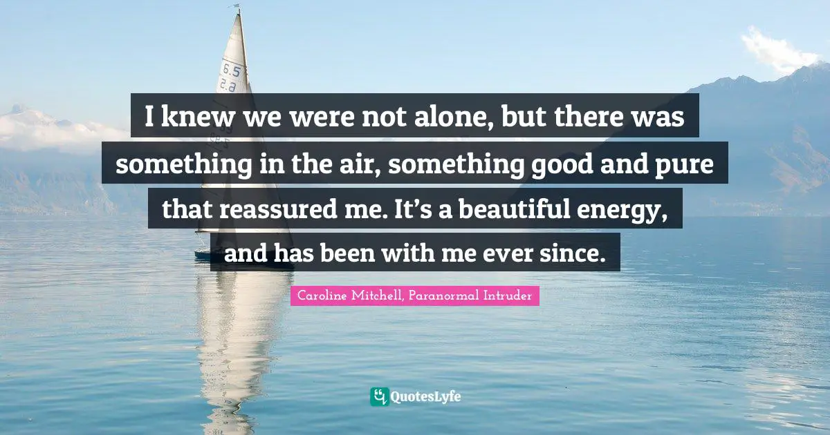 I knew we were not alone, but there was something in the air, something good and pure that reassured me. It’s a beautiful energy, and has been with me ever since.