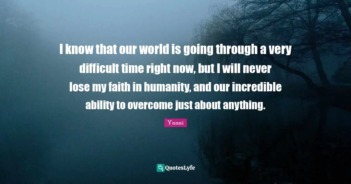 I know that our world is going through a very difficult time right now, but I will never lose my faith in humanity, and our incredible ability to overcome just about anything.
