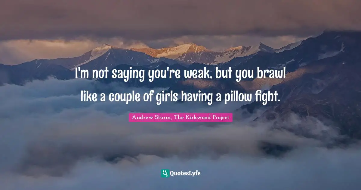 I'm not saying you're weak, but you brawl like a couple of girls having a pillow fight.