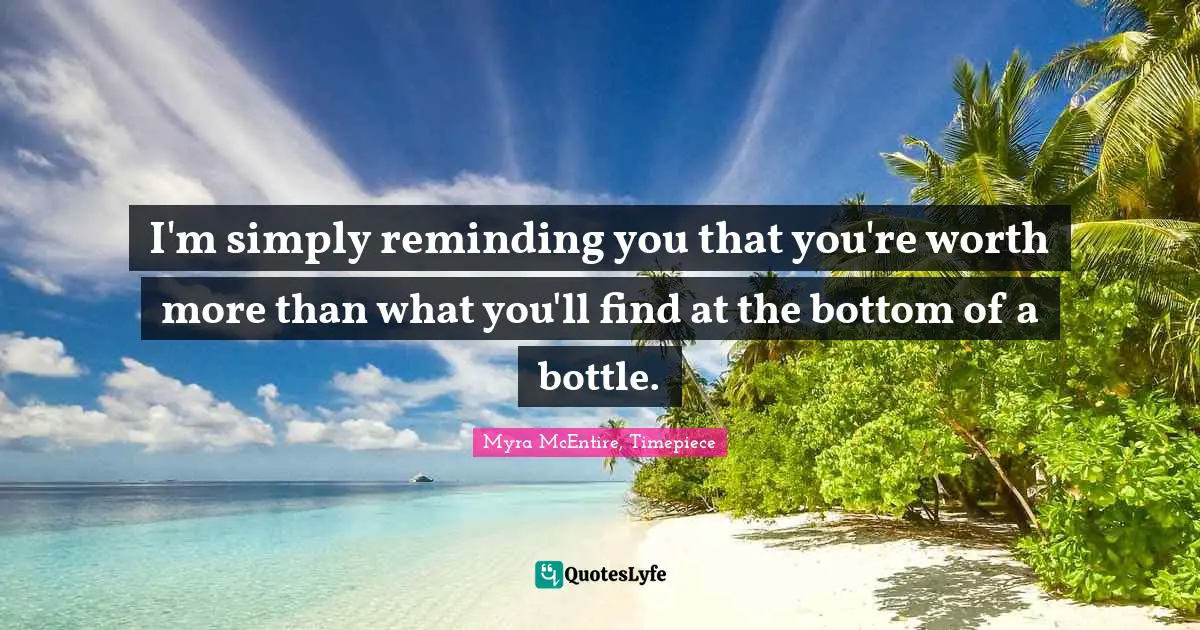 I'm simply reminding you that you're worth more than what you'll find at the bottom of a bottle.