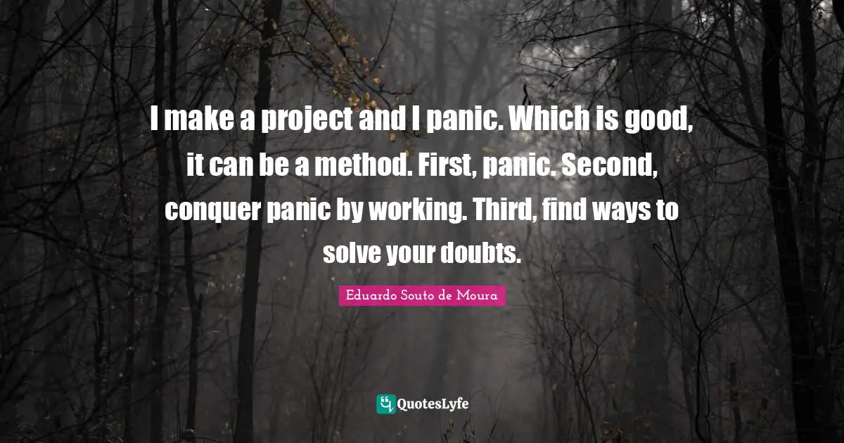 I make a project and I panic. Which is good, it can be a method. First, panic. Second, conquer panic by working. Third, find ways to solve your doubts.