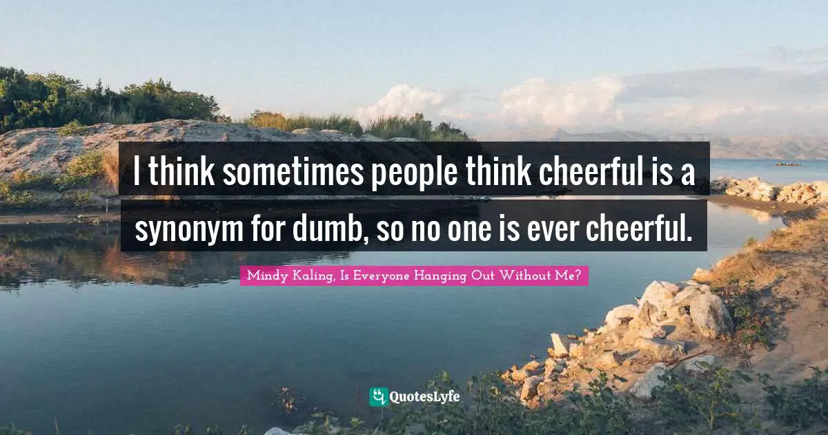 I think sometimes people think cheerful is a synonym for dumb, so no one is ever cheerful.