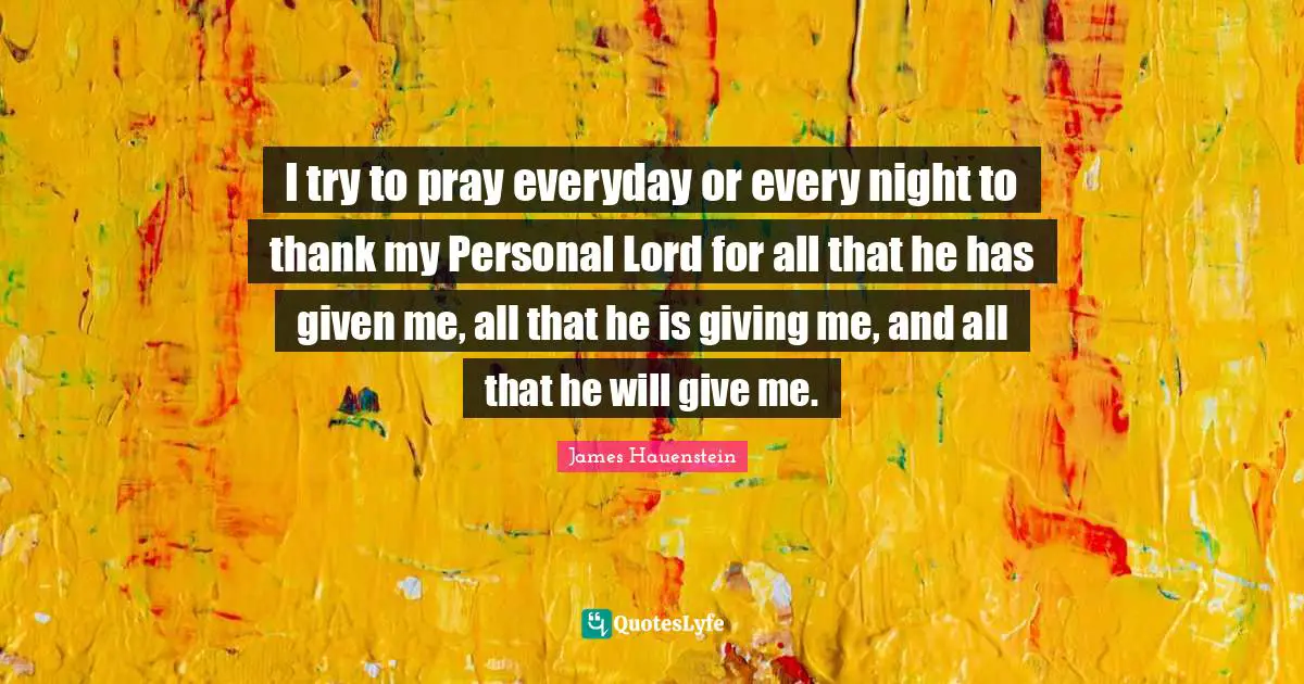 I try to pray everyday or every night to thank my Personal Lord for all that he has given me, all that he is giving me, and all that he will give me.