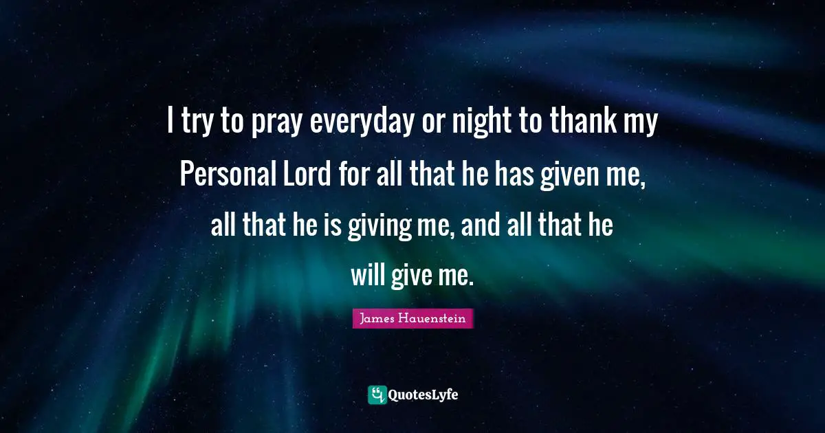I try to pray everyday or night to thank my Personal Lord for all that he has given me, all that he is giving me, and all that he will give me.