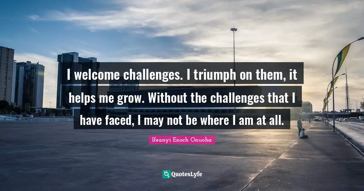 I welcome challenges. I triumph on them, it helps me grow. Without the challenges that I have faced, I may not be where I am at all.