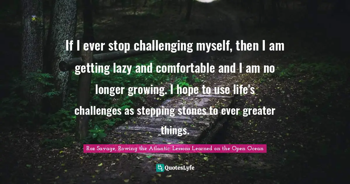 Roz Savage Quotes: "If I ever stop challenging myself, then I am getting lazy and comfortable and I am no longer growing. I hope to use life's challenges as stepping stones to ever greater things."