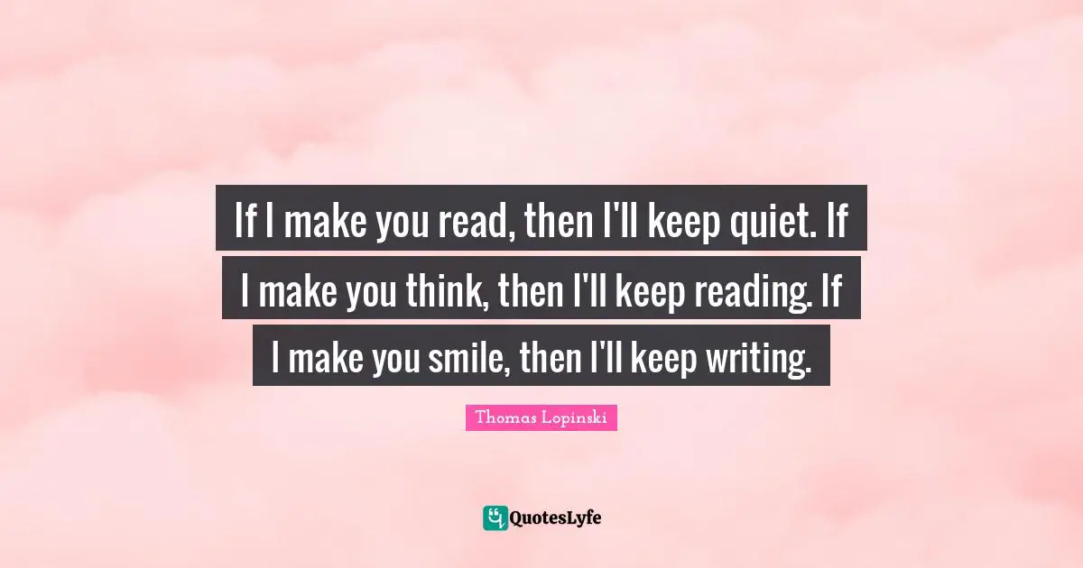 If I make you read, then I'll keep quiet. If I make you think, then I'll keep reading. If I make you smile, then I'll keep writing.
