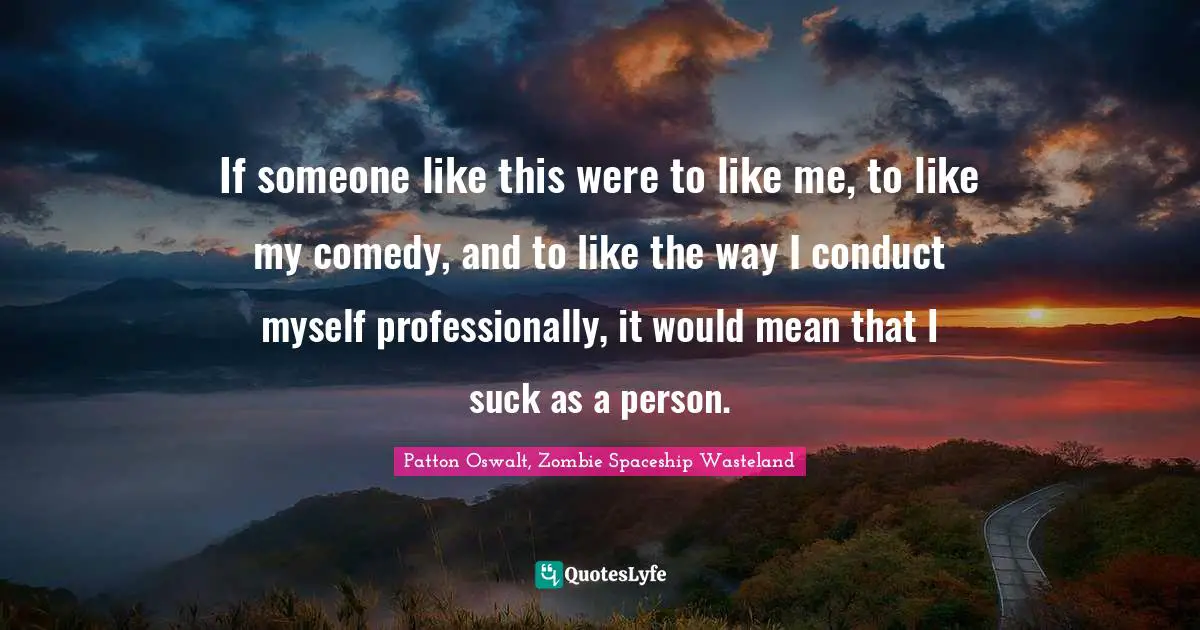 If someone like this were to like me, to like my comedy, and to like the way I conduct myself professionally, it would mean that I suck as a person.