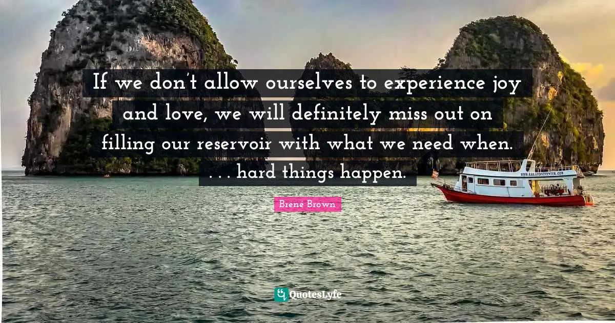 If we don’t allow ourselves to experience joy and love, we will definitely miss out on filling our reservoir with what we need when. . . . hard things happen.