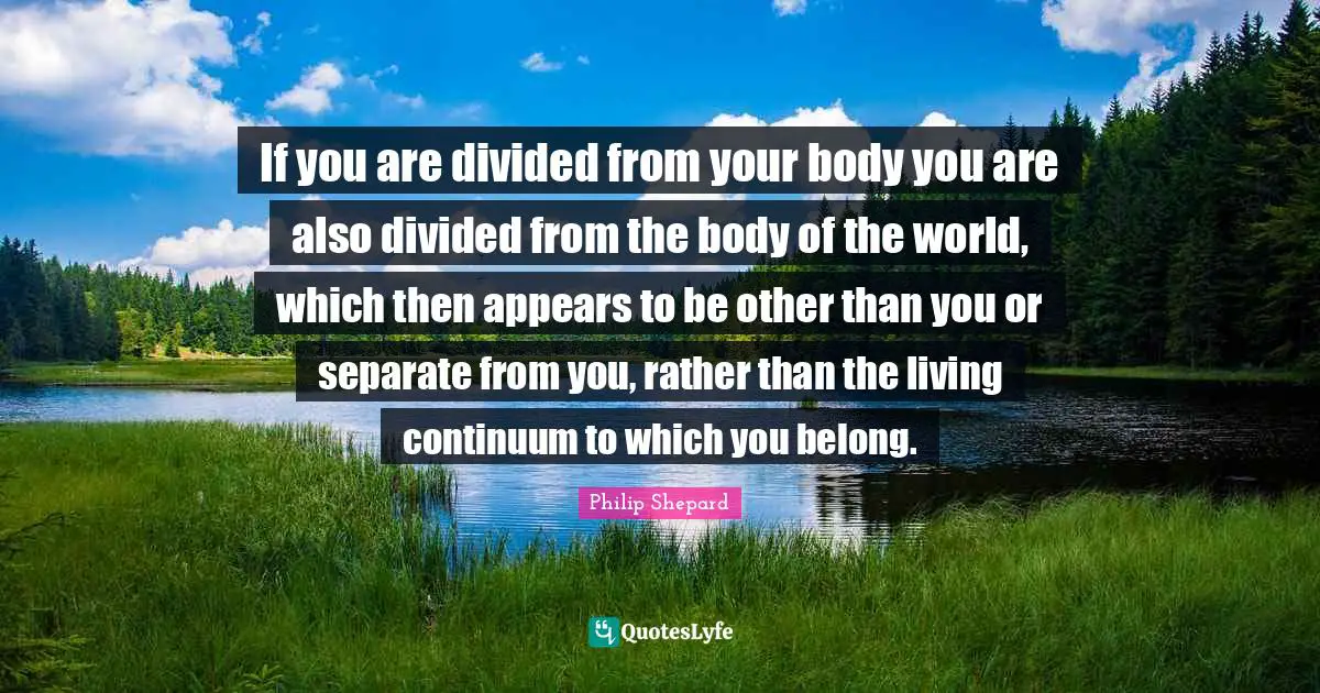 If you are divided from your body you are also divided from the body of the world, which then appears to be other than you or separate from you, rather than the living continuum to which you belong.