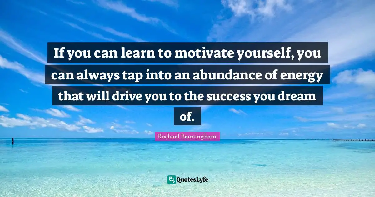 If you can learn to motivate yourself, you can always tap into an abundance of energy that will drive you to the success you dream of.