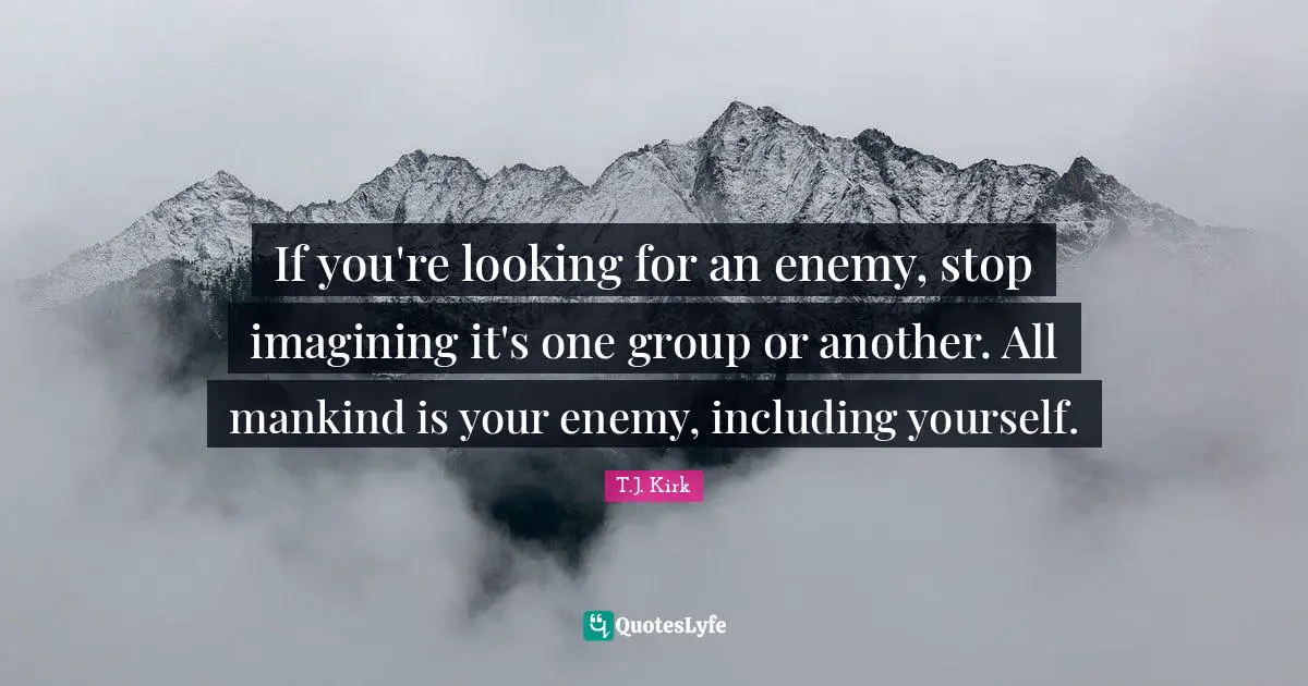 If you're looking for an enemy, stop imagining it's one group or another. All mankind is your enemy, including yourself.