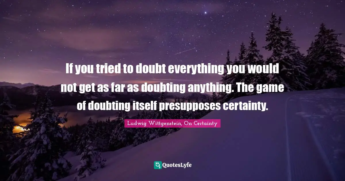 Ludwig Wittgenstein, On Certainty Quotes: "If you tried to doubt everything you would not get as far as doubting anything. The game of doubting itself presupposes certainty."