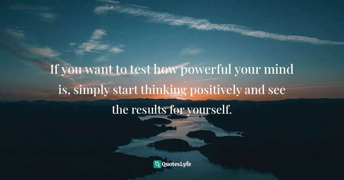 If you want to test how powerful your mind is, simply start thinking positively and see the results for yourself.