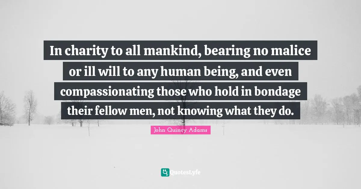 John Quincy Adams Quotes: "In charity to all mankind, bearing no malice or ill will to any human being, and even compassionating those who hold in bondage their fellow men, not knowing what they do."