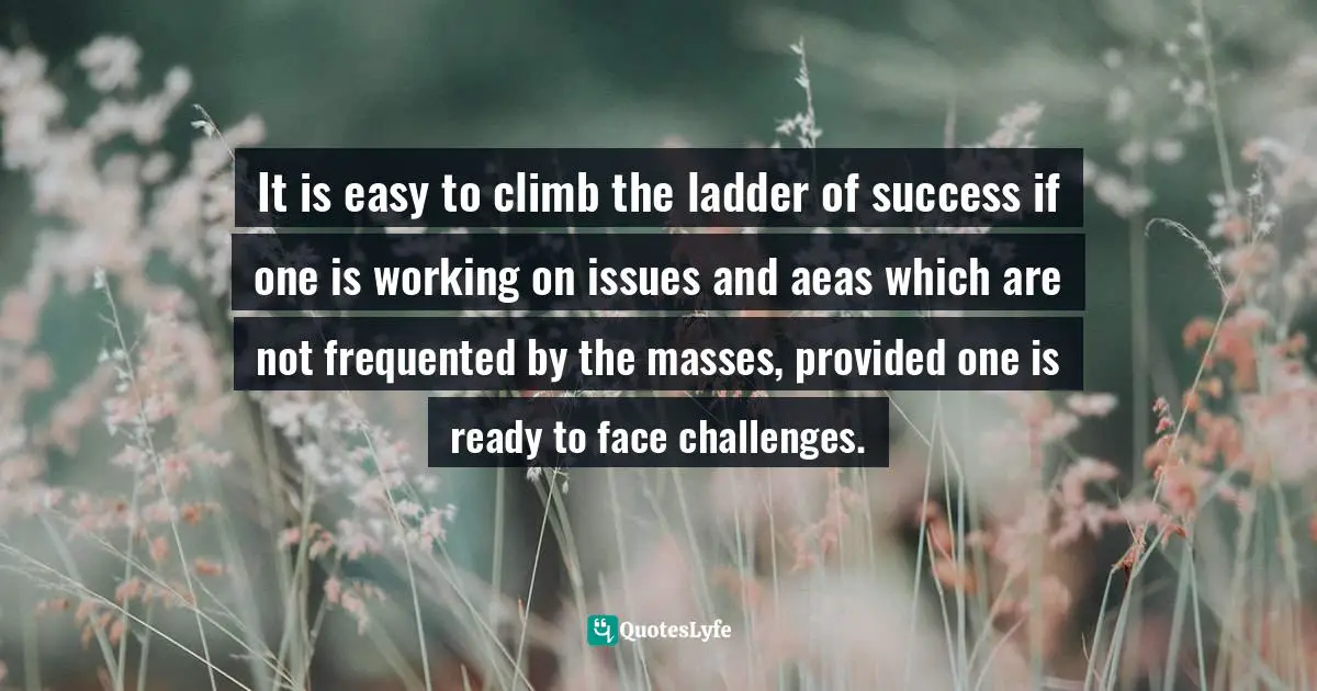 It is easy to climb the ladder of success if one is working on issues and aeas which are not frequented by the masses, provided one is ready to face challenges.