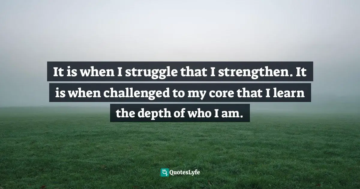 It is when I struggle that I strengthen. It is when challenged to my core that I learn the depth of who I am.