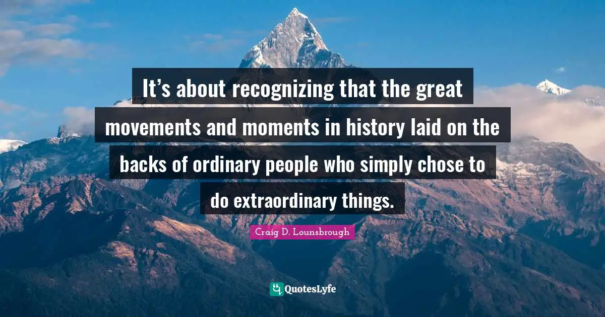 It’s about recognizing that the great movements and moments in history laid on the backs of ordinary people who simply chose to do extraordinary things.
