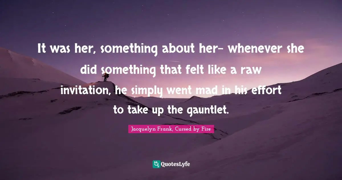 It was her, something about her- whenever she did something that felt like a raw invitation, he simply went mad in his effort to take up the gauntlet.