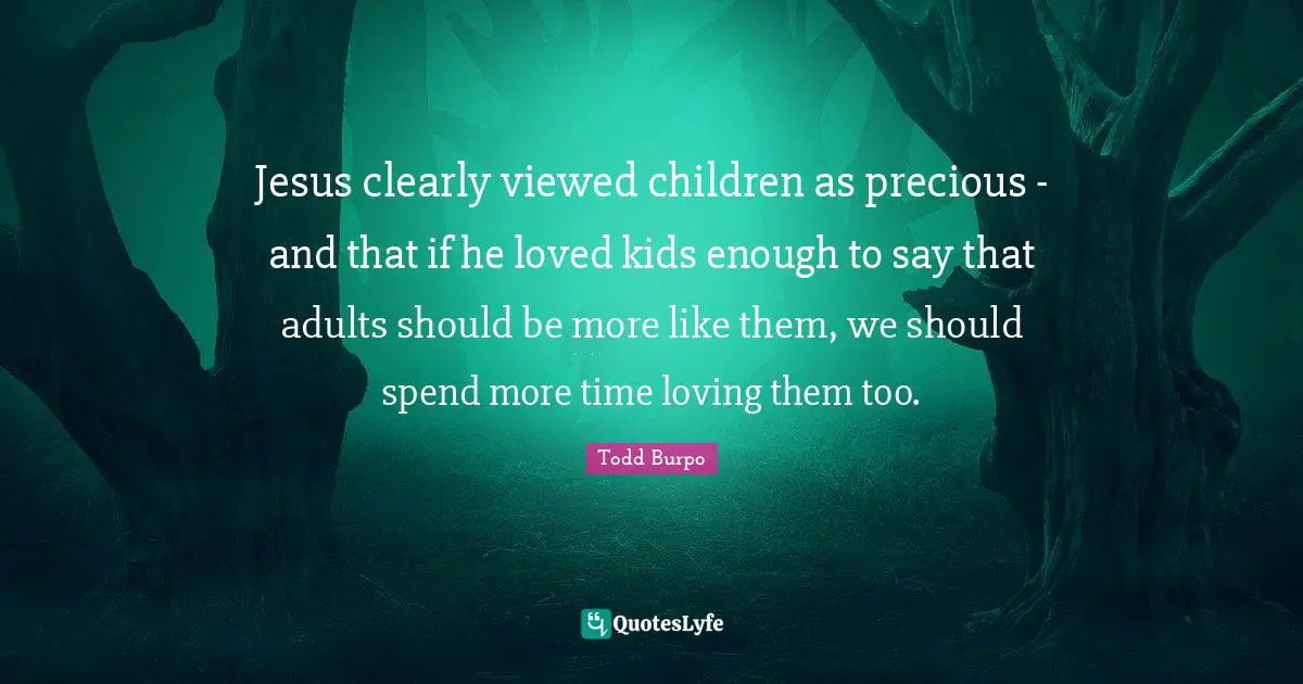 Jesus clearly viewed children as precious - and that if he loved kids enough to say that adults should be more like them, we should spend more time loving them too.