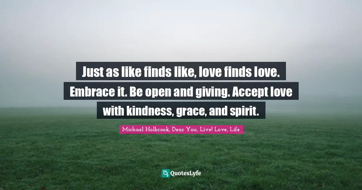Just as like finds like, love finds love. Embrace it. Be open and giving. Accept love with kindness, grace, and spirit.