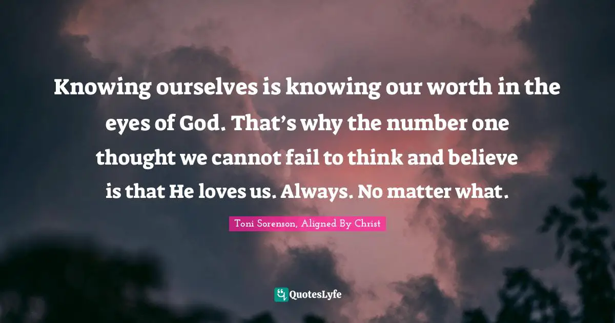 Knowing ourselves is knowing our worth in the eyes of God. That’s why the number one thought we cannot fail to think and believe is that He loves us. Always. No matter what.
