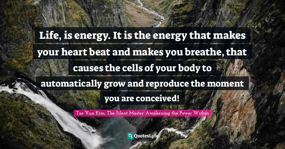 Life, is energy. It is the energy that makes your heart beat and makes you breathe, that causes the cells of your body to automatically grow and reproduce the moment you are conceived!