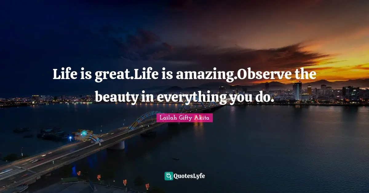 Life is great.Life is amazing.Observe the beauty in everything you do.